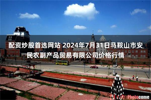 配资炒股首选网站 2024年7月31日马鞍山市安民农副产品贸易有限公司价格行情