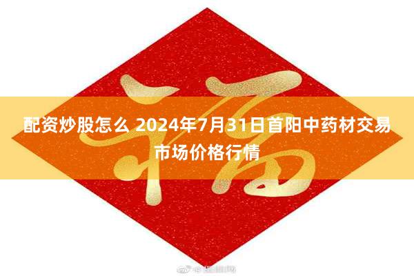 配资炒股怎么 2024年7月31日首阳中药材交易市场价格行情