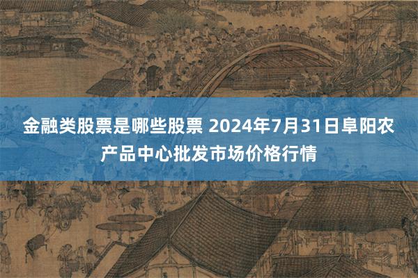 金融类股票是哪些股票 2024年7月31日阜阳农产品中心批发市场价格行情