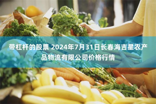 带杠杆的股票 2024年7月31日长春海吉星农产品物流有限公司价格行情