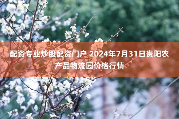 配资专业炒股配资门户 2024年7月31日贵阳农产品物流园价格行情