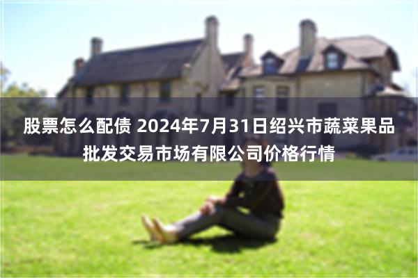 股票怎么配债 2024年7月31日绍兴市蔬菜果品批发交易市场有限公司价格行情