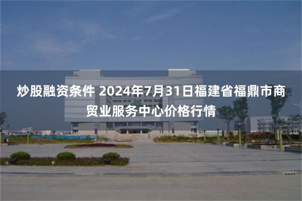 炒股融资条件 2024年7月31日福建省福鼎市商贸业服务中心价格行情