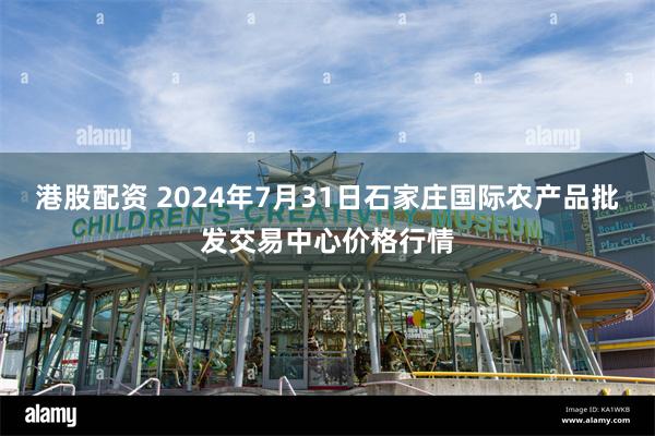 港股配资 2024年7月31日石家庄国际农产品批发交易中心价格行情