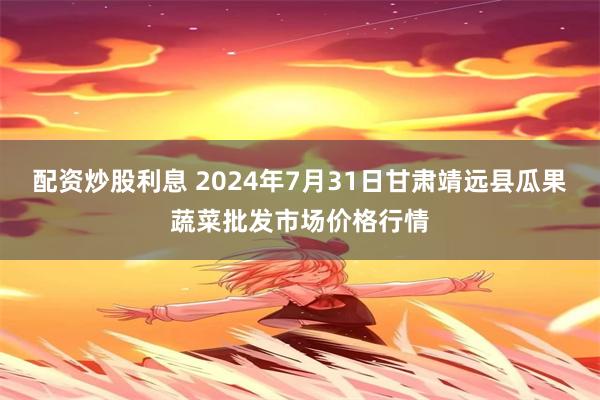 配资炒股利息 2024年7月31日甘肃靖远县瓜果蔬菜批发市场价格行情