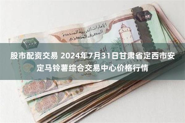 股市配资交易 2024年7月31日甘肃省定西市安定马铃薯综合交易中心价格行情