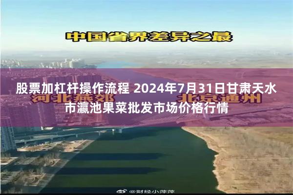 股票加杠杆操作流程 2024年7月31日甘肃天水市瀛池果菜批发市场价格行情