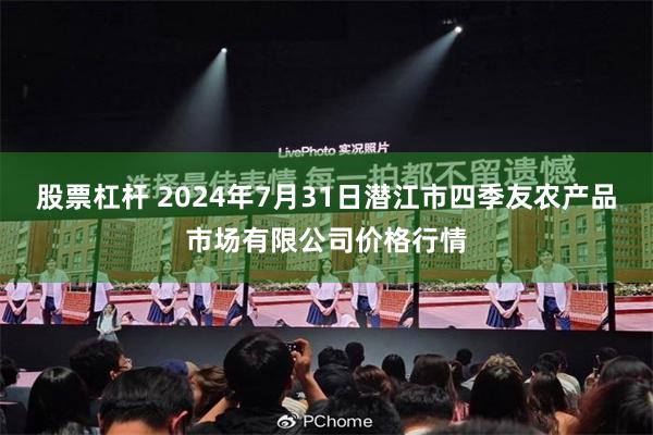 股票杠杆 2024年7月31日潜江市四季友农产品市场有限公司价格行情