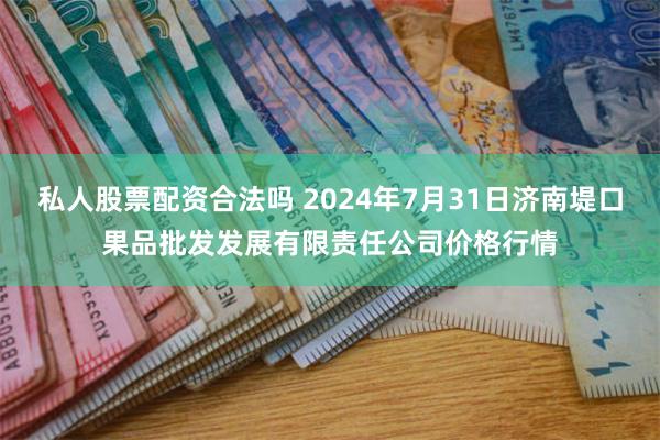 私人股票配资合法吗 2024年7月31日济南堤口果品批发发展有限责任公司价格行情