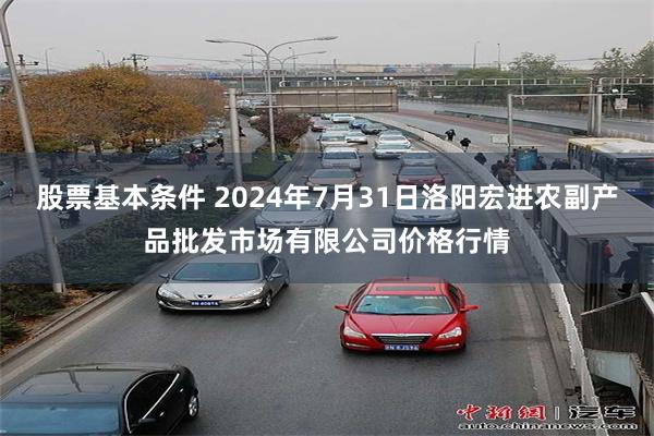 股票基本条件 2024年7月31日洛阳宏进农副产品批发市场有限公司价格行情