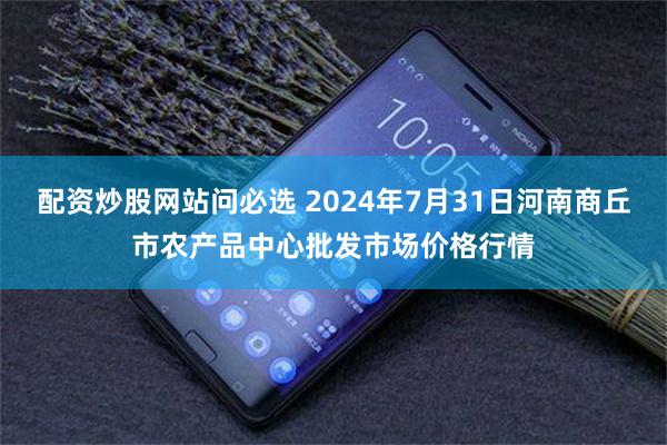 配资炒股网站问必选 2024年7月31日河南商丘市农产品中心批发市场价格行情