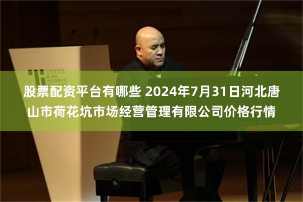 股票配资平台有哪些 2024年7月31日河北唐山市荷花坑市场经营管理有限公司价格行情