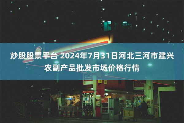 炒股股票平台 2024年7月31日河北三河市建兴农副产品批发市场价格行情