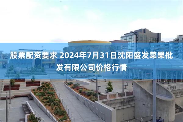 股票配资要求 2024年7月31日沈阳盛发菜果批发有限公司价格行情