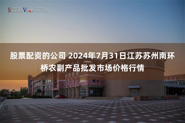 股票配资的公司 2024年7月31日江苏苏州南环桥农副产品批发市场价格行情