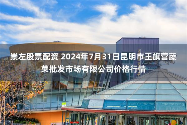 崇左股票配资 2024年7月31日昆明市王旗营蔬菜批发市场有限公司价格行情