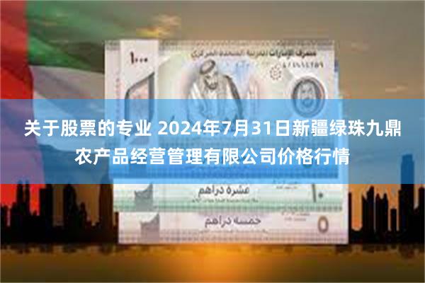 关于股票的专业 2024年7月31日新疆绿珠九鼎农产品经营管理有限公司价格行情