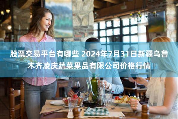 股票交易平台有哪些 2024年7月31日新疆乌鲁木齐凌庆蔬菜果品有限公司价格行情