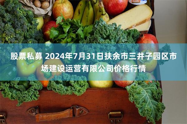 股票私募 2024年7月31日扶余市三井子园区市场建设运营有限公司价格行情