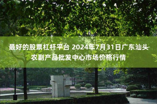 最好的股票杠杆平台 2024年7月31日广东汕头农副产品批发中心市场价格行情