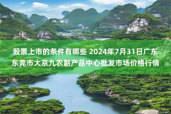 股票上市的条件有哪些 2024年7月31日广东东莞市大京九农副产品中心批发市场价格行情