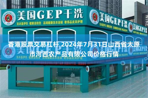 香港股票交易杠杆 2024年7月31日山西省太原市河西农产品有限公司价格行情