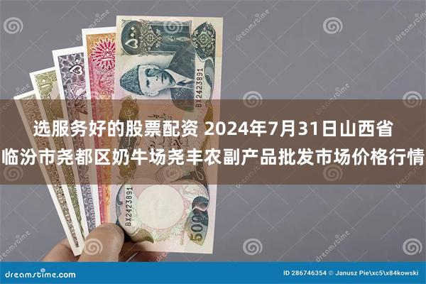 选服务好的股票配资 2024年7月31日山西省临汾市尧都区奶牛场尧丰农副产品批发市场价格行情