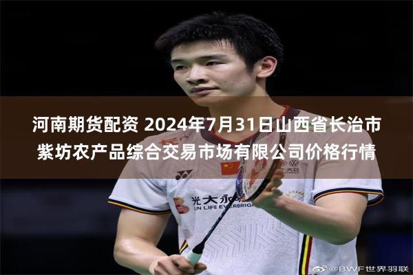 河南期货配资 2024年7月31日山西省长治市紫坊农产品综合交易市场有限公司价格行情