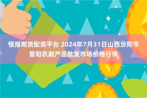 恒指期货配资平台 2024年7月31日山西汾阳市晋阳农副产品批发市场价格行情