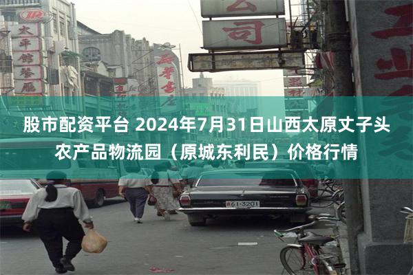 股市配资平台 2024年7月31日山西太原丈子头农产品物流园（原城东利民）价格行情