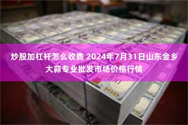 炒股加杠杆怎么收费 2024年7月31日山东金乡大蒜专业批发市场价格行情