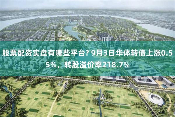 股票配资实盘有哪些平台? 9月3日华体转债上涨0.55%，转股溢价率218.7%