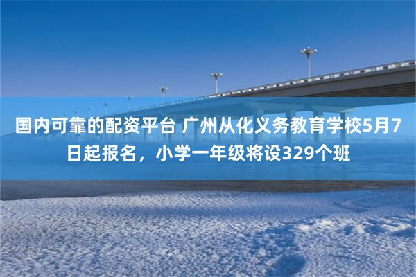 国内可靠的配资平台 广州从化义务教育学校5月7日起报名，小学一年级将设329个班