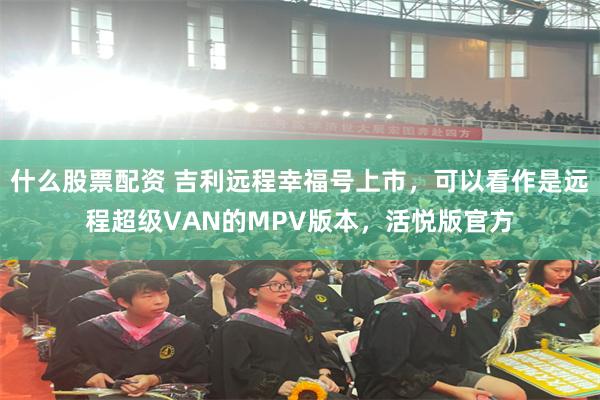 什么股票配资 吉利远程幸福号上市，可以看作是远程超级VAN的MPV版本，活悦版官方