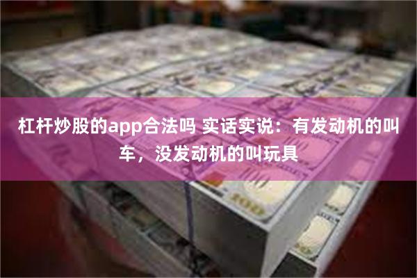 杠杆炒股的app合法吗 实话实说：有发动机的叫车，没发动机的叫玩具