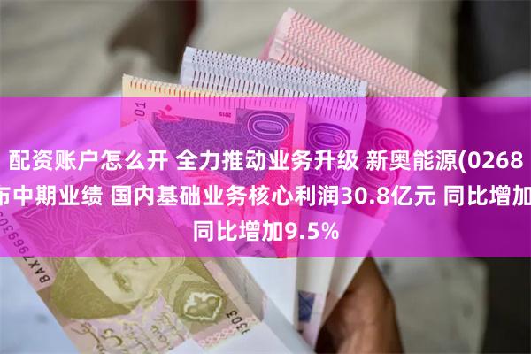 配资账户怎么开 全力推动业务升级 新奥能源(02688)发布中期业绩 国内基础业务核心利润30.8亿元 同比增加9.5%