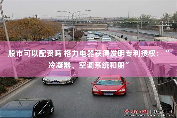 股市可以配资吗 格力电器获得发明专利授权：“冷凝器、空调系统和船”