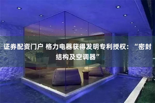 证券配资门户 格力电器获得发明专利授权：“密封结构及空调器”