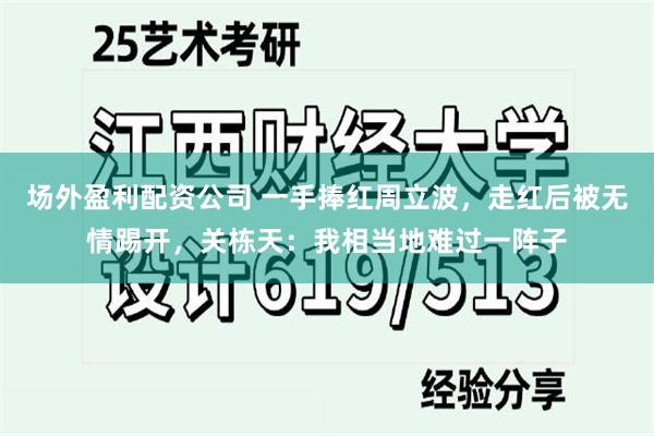 场外盈利配资公司 一手捧红周立波，走红后被无情踢开，关栋天：我相当地难过一阵子