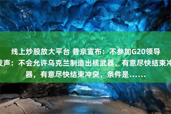 线上炒股放大平台 普京宣布：不参加G20领导人峰会！他最新发声：不会允许乌克兰制造出核武器，有意尽快结束冲突，条件是……