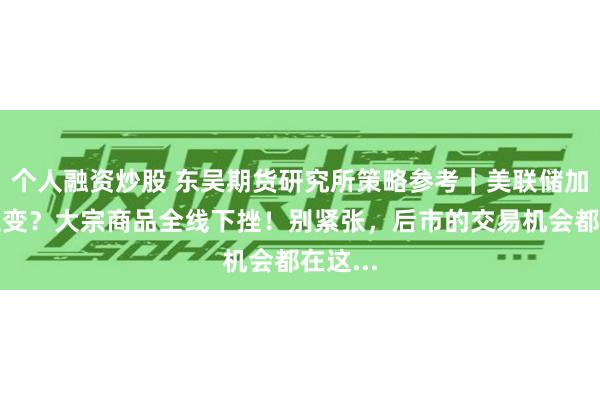 个人融资炒股 东吴期货研究所策略参考｜美联储加息再生变？大宗商品全线下挫！别紧张，后市的交易机会都在这...