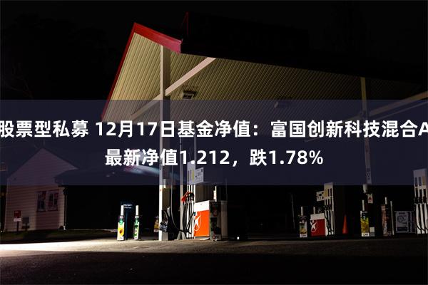 股票型私募 12月17日基金净值：富国创新科技混合A最新净值1.212，跌1.78%