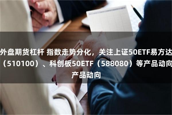 外盘期货杠杆 指数走势分化，关注上证50ETF易方达（510100）、科创板50ETF（588080）等产品动向