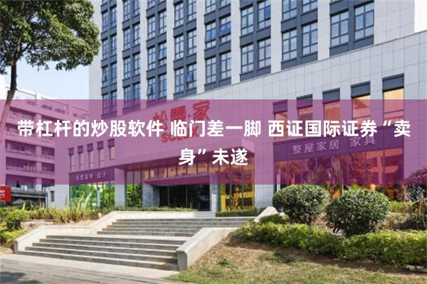 带杠杆的炒股软件 临门差一脚 西证国际证券“卖身”未遂