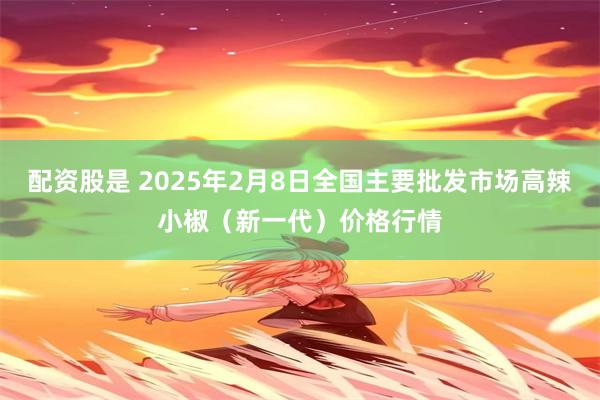 配资股是 2025年2月8日全国主要批发市场高辣小椒（新一代）价格行情